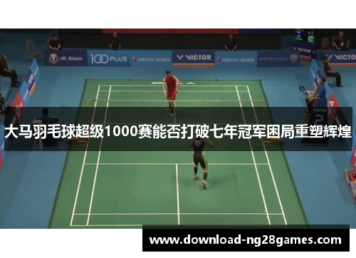 大马羽毛球超级1000赛能否打破七年冠军困局重塑辉煌