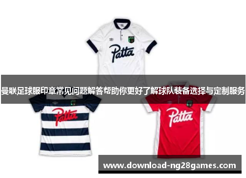 曼联足球服印章常见问题解答帮助你更好了解球队装备选择与定制服务