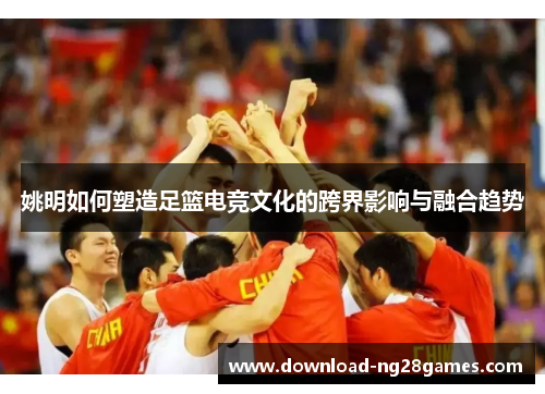 姚明如何塑造足篮电竞文化的跨界影响与融合趋势