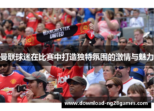 曼联球迷在比赛中打造独特氛围的激情与魅力