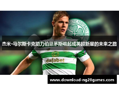 杰米·马尔斯卡克助力伯恩茅斯崛起成英超新星的未来之路