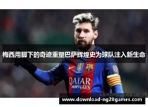 梅西用脚下的奇迹重塑巴萨辉煌史为球队注入新生命