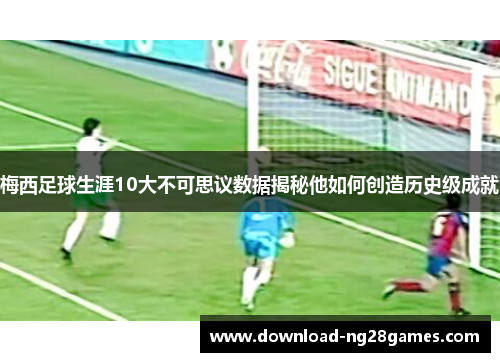 梅西足球生涯10大不可思议数据揭秘他如何创造历史级成就