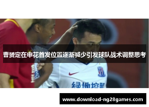 曹赟定在申花首发位置逐渐减少引发球队战术调整思考