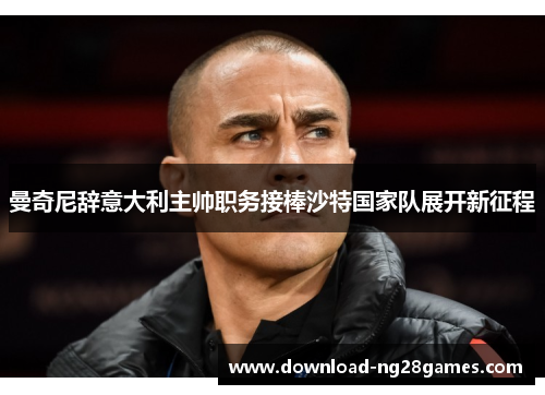 曼奇尼辞意大利主帅职务接棒沙特国家队展开新征程