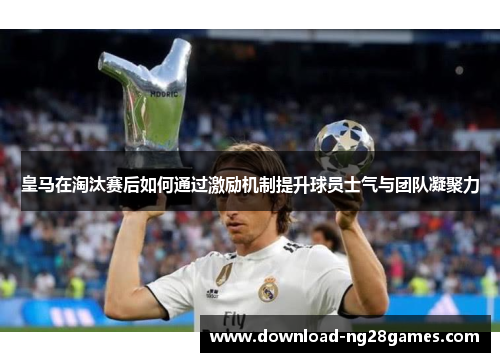 皇马在淘汰赛后如何通过激励机制提升球员士气与团队凝聚力