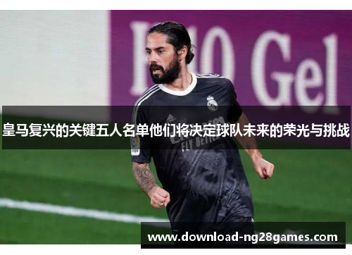 皇马复兴的关键五人名单他们将决定球队未来的荣光与挑战