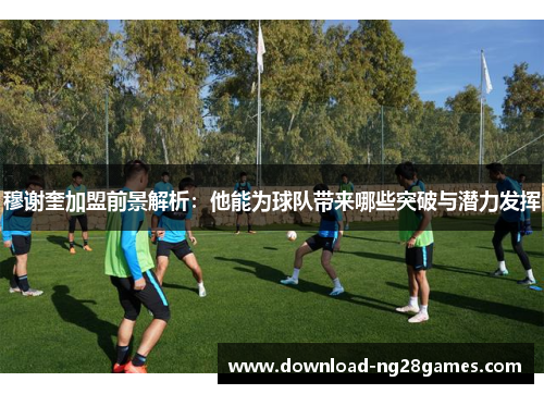 穆谢奎加盟前景解析：他能为球队带来哪些突破与潜力发挥