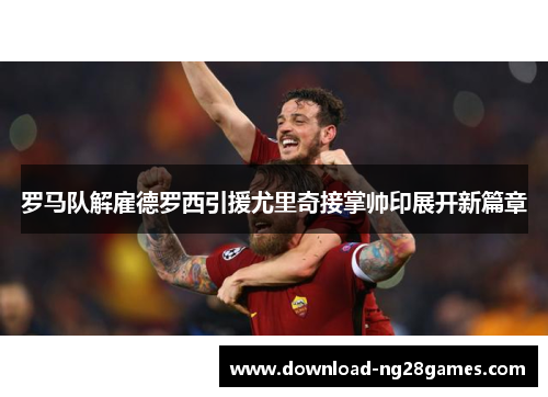 罗马队解雇德罗西引援尤里奇接掌帅印展开新篇章