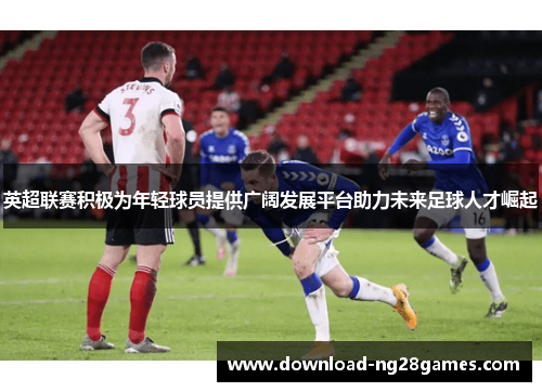 英超联赛积极为年轻球员提供广阔发展平台助力未来足球人才崛起