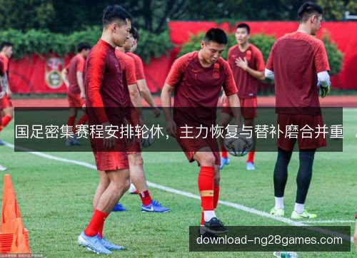 国足密集赛程安排轮休，主力恢复与替补磨合并重